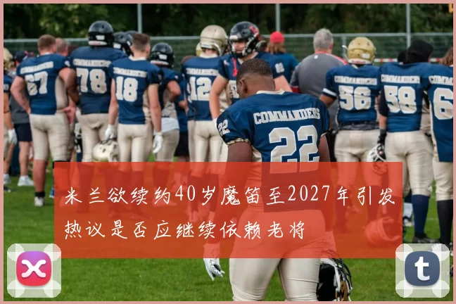 米兰欲续约40岁魔笛至2027年引发热议是否应继续依赖老将