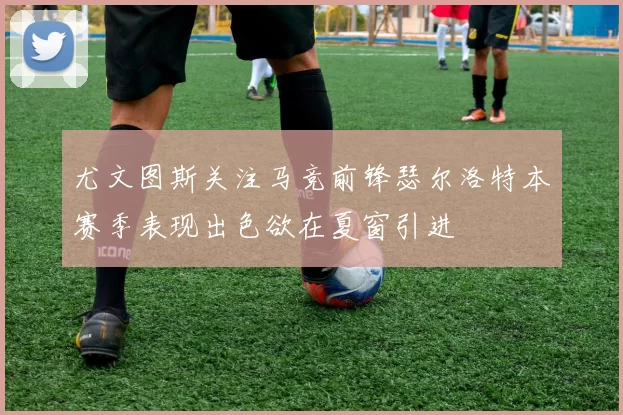 尤文图斯关注马竞前锋瑟尔洛特本赛季表现出色欲在夏窗引进