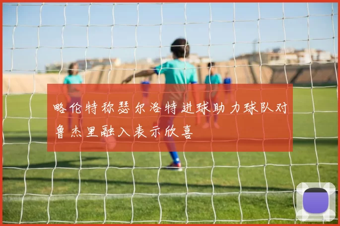 略伦特称瑟尔洛特进球助力球队对鲁杰里融入表示欣喜