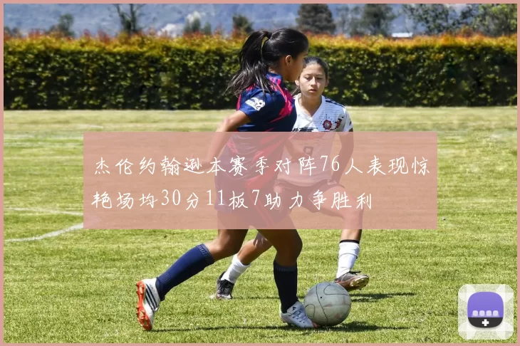 杰伦约翰逊本赛季对阵76人表现惊艳场均30分11板7助力争胜利