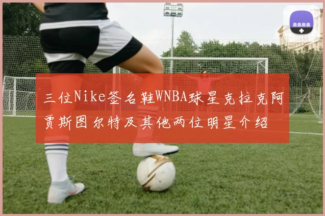 三位Nike签名鞋WNBA球星克拉克阿贾斯图尔特及其他两位明星介绍