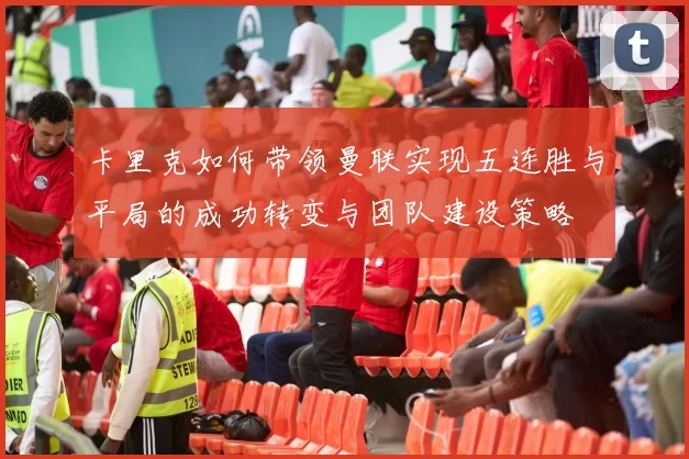 卡里克如何带领曼联实现五连胜与平局的成功转变与团队建设策略