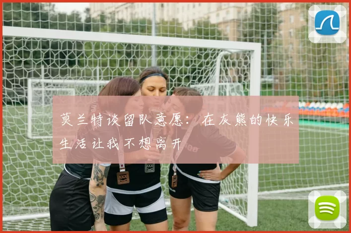 莫兰特谈留队意愿：在灰熊的快乐生活让我不想离开