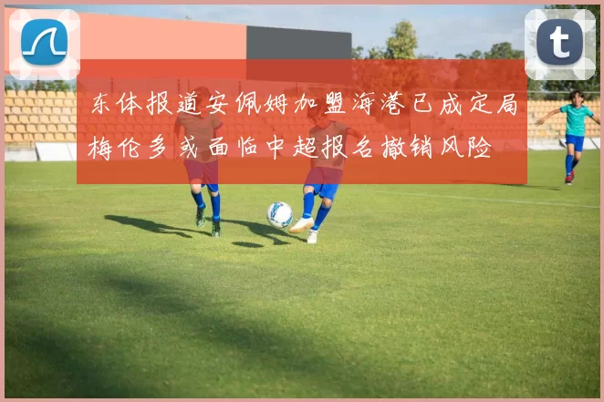 东体报道安佩姆加盟海港已成定局梅伦多或面临中超报名撤销风险