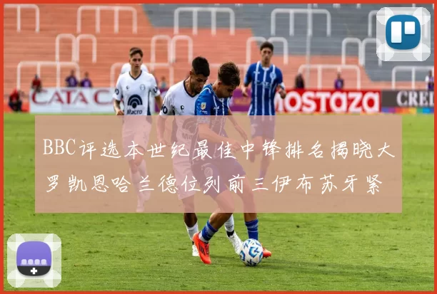 BBC评选本世纪最佳中锋排名揭晓大罗凯恩哈兰德位列前三伊布苏牙紧随其后