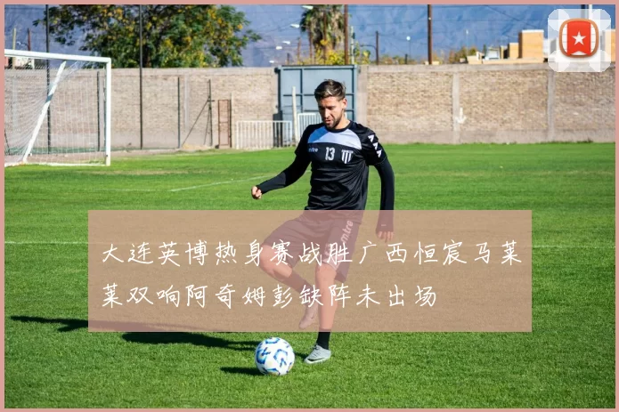 大连英博热身赛战胜广西恒宸马莱莱双响阿奇姆彭缺阵未出场