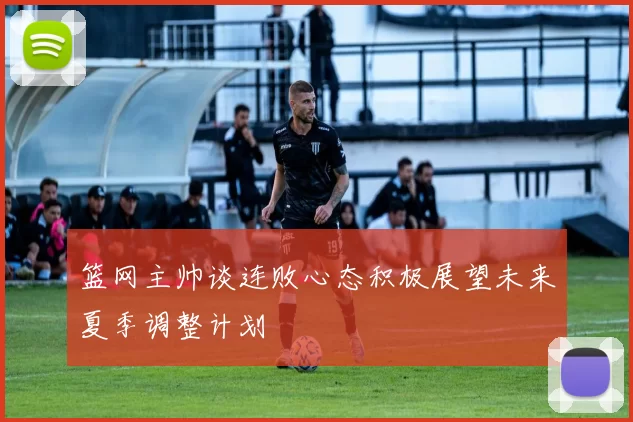 篮网主帅谈连败心态积极展望未来夏季调整计划