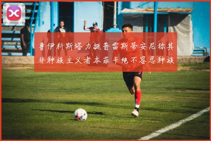 鲁伊科斯塔力挺普雷斯蒂安尼称其非种族主义者本菲卡绝不容忍种族歧视