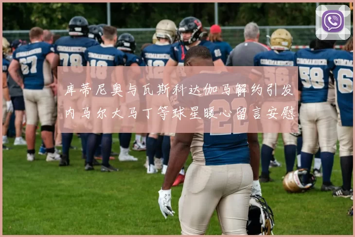 库蒂尼奥与瓦斯科达伽马解约引发内马尔大马丁等球星暖心留言安慰