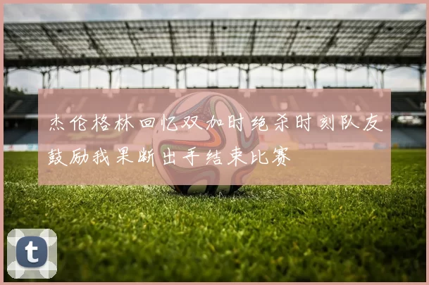 杰伦格林回忆双加时绝杀时刻队友鼓励我果断出手结束比赛