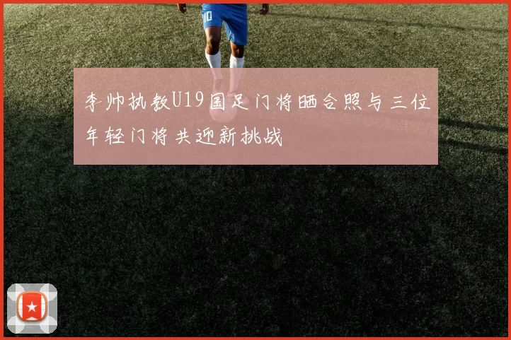 李帅执教U19国足门将晒合照与三位年轻门将共迎新挑战
