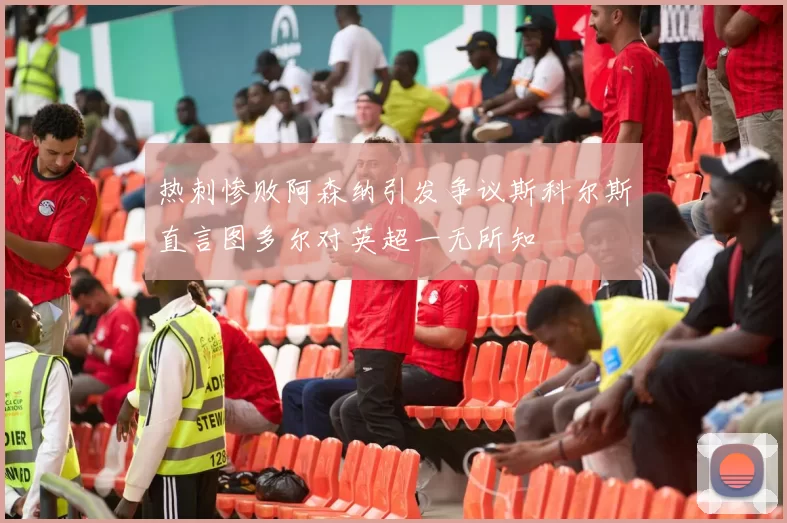 热刺惨败阿森纳引发争议斯科尔斯直言图多尔对英超一无所知