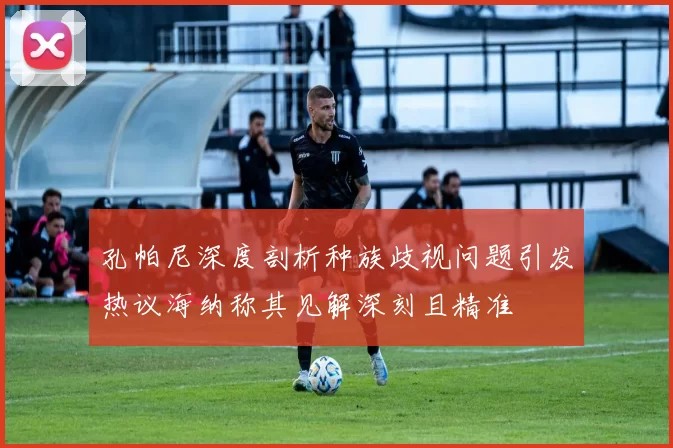 孔帕尼深度剖析种族歧视问题引发热议海纳称其见解深刻且精准