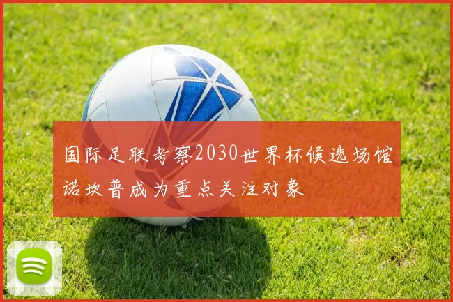 国际足联考察2030世界杯候选场馆诺坎普成为重点关注对象