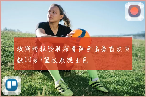 埃斯特拉险胜布鲁萨余嘉豪首发贡献10分7篮板表现出色