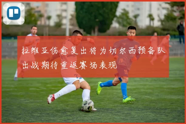 拉维亚伤愈复出将为切尔西预备队出战期待重返赛场表现