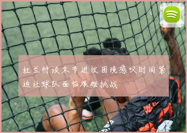 杜兰特谈末节进攻困境感叹时间紧迫让球队面临艰难挑战