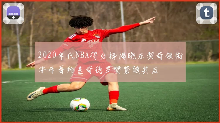 2020年代NBA得分榜揭晓东契奇领衔字母哥约基奇德罗赞紧随其后