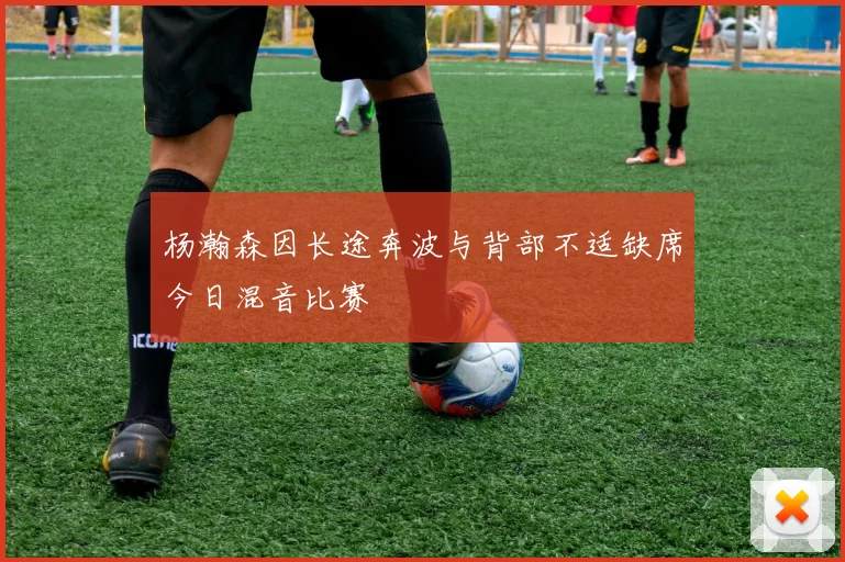 杨瀚森因长途奔波与背部不适缺席今日混音比赛