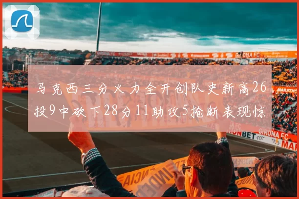 马克西三分火力全开创队史新高26投9中砍下28分11助攻5抢断表现惊艳