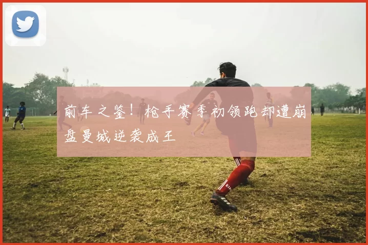前车之鉴！枪手赛季初领跑却遭崩盘曼城逆袭成王