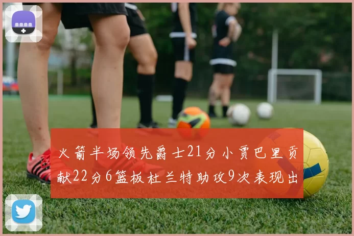 火箭半场领先爵士21分小贾巴里贡献22分6篮板杜兰特助攻9次表现出色