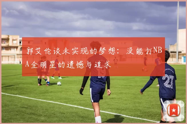 郭艾伦谈未实现的梦想：没能打NBA全明星的遗憾与追求