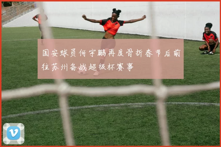 国安球员何宇鹏再度骨折春节后前往苏州备战超级杯赛事