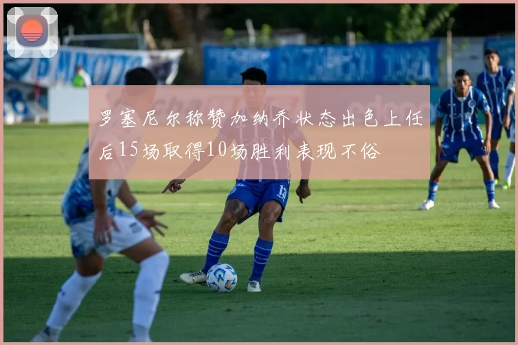 罗塞尼尔称赞加纳乔状态出色上任后15场取得10场胜利表现不俗