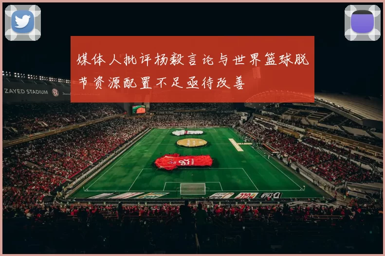 媒体人批评杨毅言论与世界篮球脱节资源配置不足亟待改善