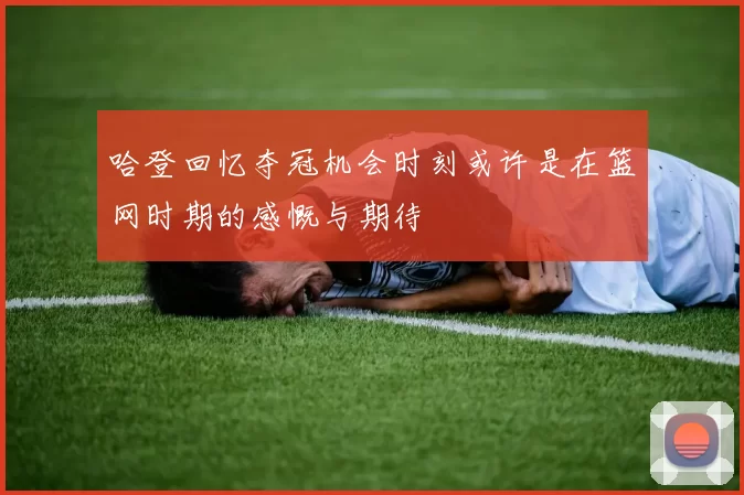 哈登回忆夺冠机会时刻或许是在篮网时期的感慨与期待