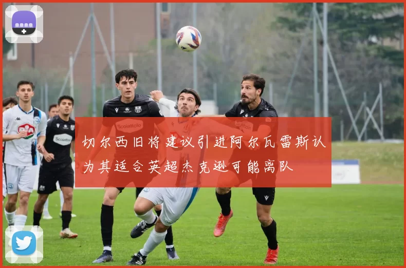 切尔西旧将建议引进阿尔瓦雷斯认为其适合英超杰克逊可能离队