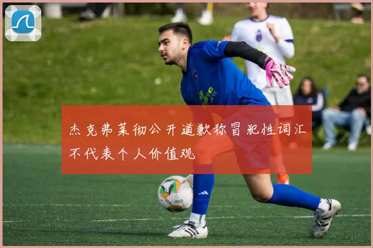 杰克弗莱彻公开道歉称冒犯性词汇不代表个人价值观