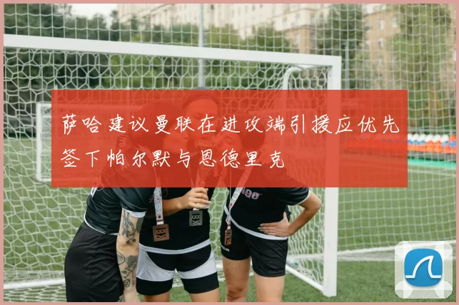 萨哈建议曼联在进攻端引援应优先签下帕尔默与恩德里克