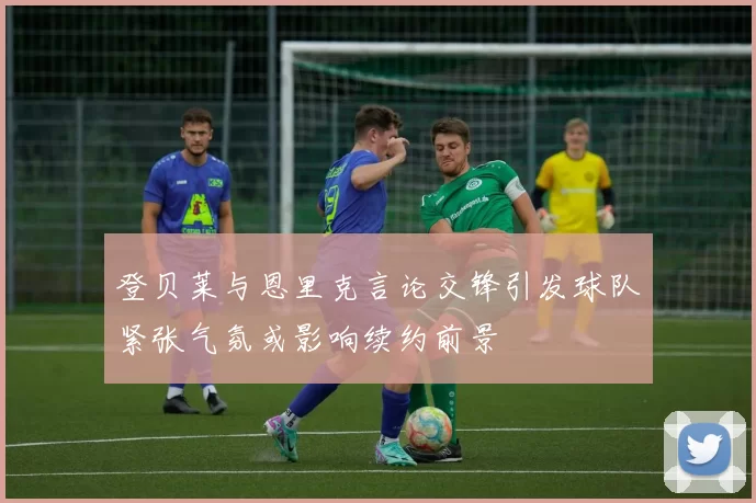 登贝莱与恩里克言论交锋引发球队紧张气氛或影响续约前景