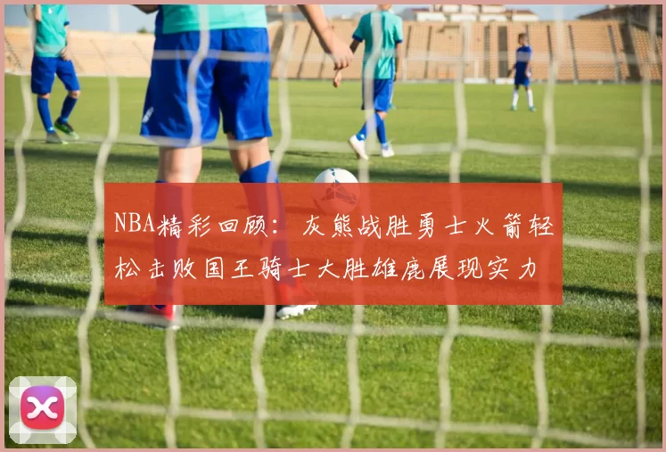 NBA精彩回顾：灰熊战胜勇士火箭轻松击败国王骑士大胜雄鹿展现实力